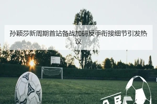 孙颖莎新周期首站备战加码反手衔接细节引发热议